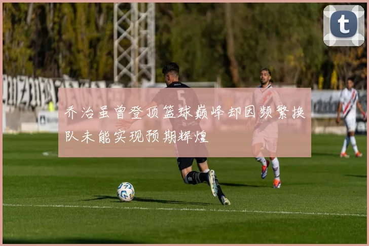 乔治虽曾登顶篮球巅峰却因频繁换队未能实现预期辉煌