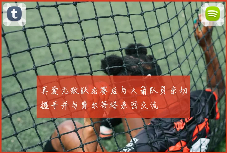 真爱无敌狄龙赛后与火箭队员亲切握手并与费尔蒂塔亲密交流