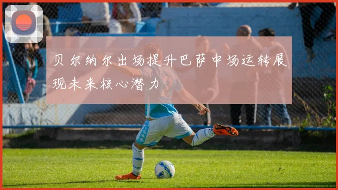 贝尔纳尔出场提升巴萨中场运转展现未来核心潜力