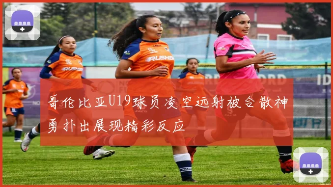 哥伦比亚U19球员凌空远射被合散神勇扑出展现精彩反应