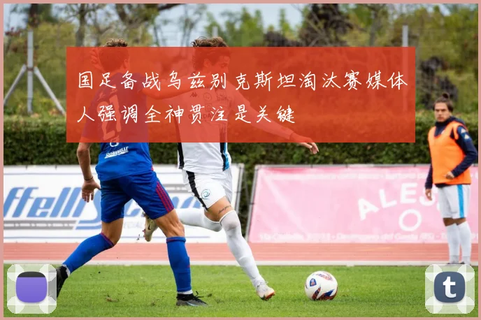国足备战乌兹别克斯坦淘汰赛媒体人强调全神贯注是关键