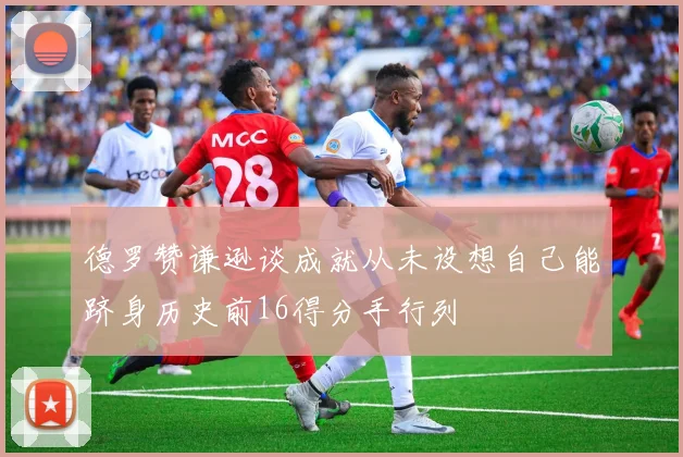 德罗赞谦逊谈成就从未设想自己能跻身历史前16得分手行列