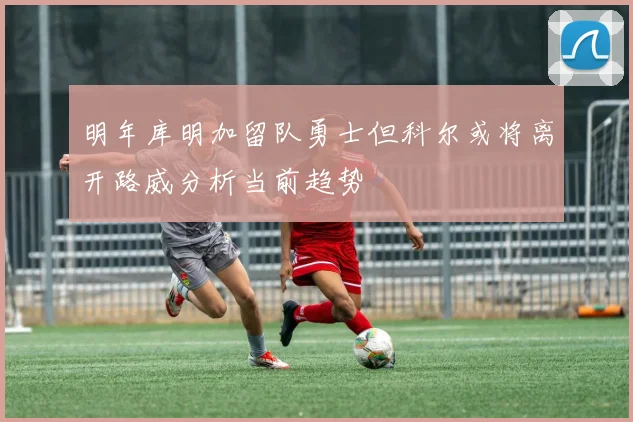 明年库明加留队勇士但科尔或将离开路威分析当前趋势