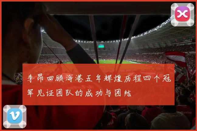 李昂回顾海港五年辉煌历程四个冠军见证团队的成功与团结