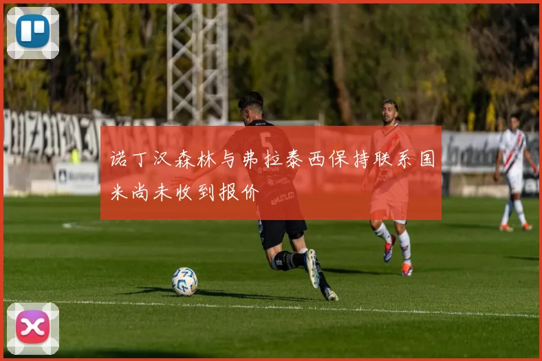 诺丁汉森林与弗拉泰西保持联系国米尚未收到报价