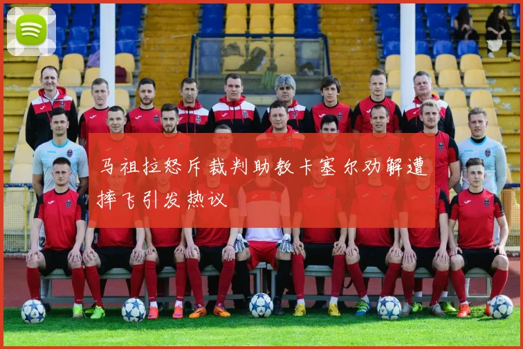 马祖拉怒斥裁判助教卡塞尔劝解遭摔飞引发热议