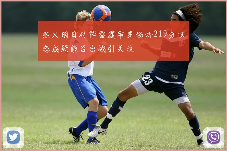 热火明日对阵雷霆希罗场均219分状态成疑能否出战引关注