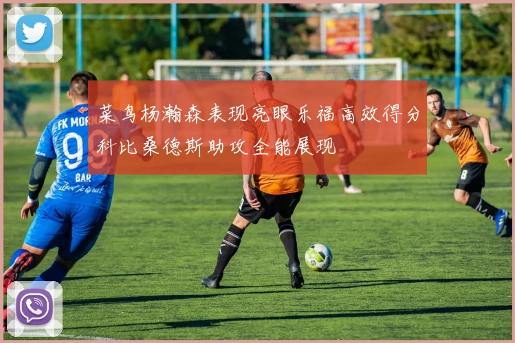 菜鸟杨瀚森表现亮眼乐福高效得分科比桑德斯助攻全能展现