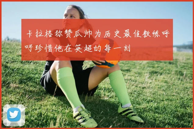 卡拉格称赞瓜帅为历史最佳教练呼吁珍惜他在英超的每一刻