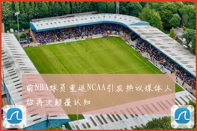 前NBA球员重返NCAA引发热议媒体人称再次颠覆认知