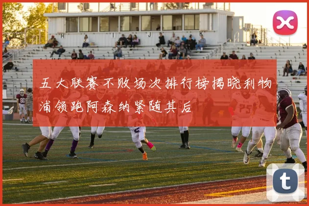 五大联赛不败场次排行榜揭晓利物浦领跑阿森纳紧随其后