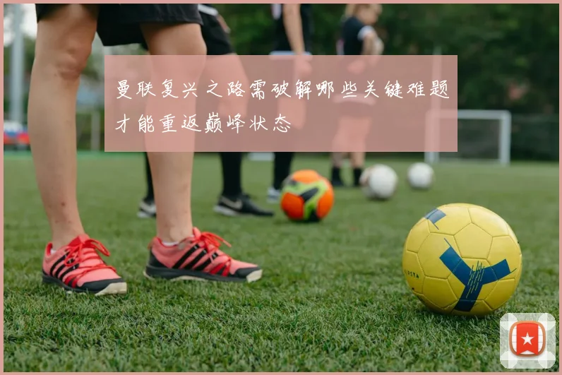 曼联复兴之路需破解哪些关键难题才能重返巅峰状态
