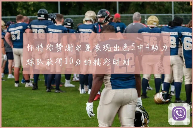 怀特称赞谢尔曼表现出色5中4助力球队获得10分的精彩时刻